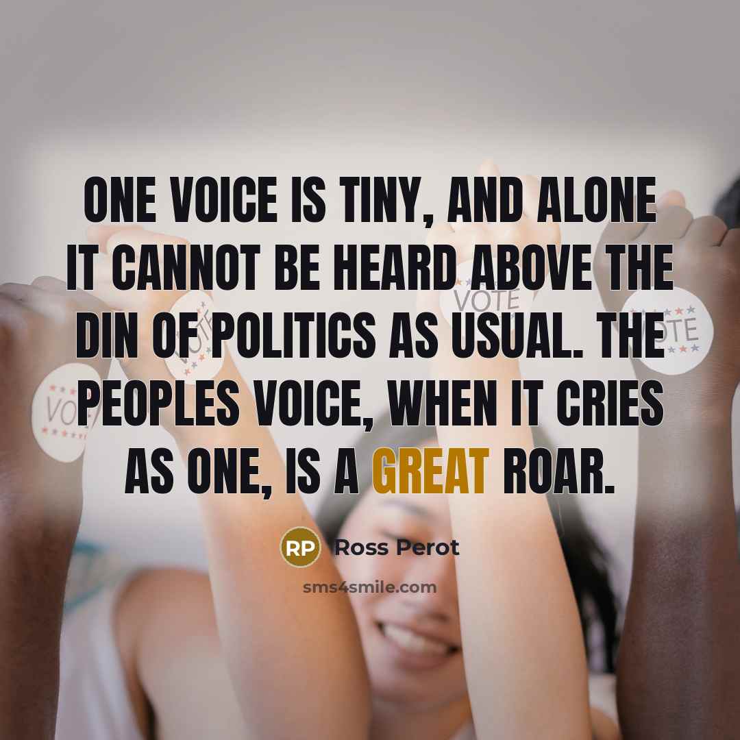 “One voice is tiny, and alone it cannot be heard above the din of politics as usual. The peoples voice, when it cries as one, is a great roar.” quote by Ross Perot