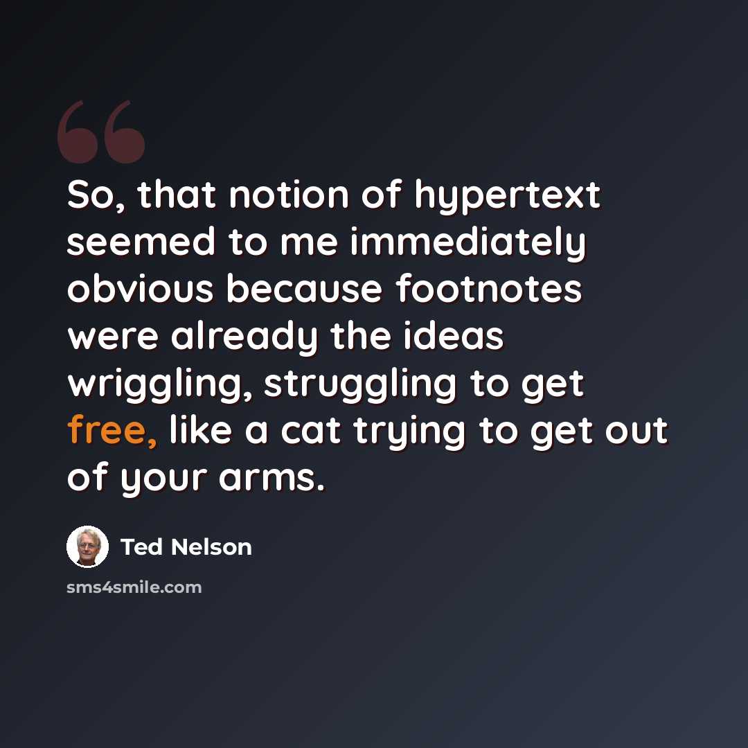 “So, that notion of hypertext seemed to me immediately obvious because footnotes were already the ideas wriggling, struggling to get free, like a cat trying to get out of your arms.” quote by Ted Nelson