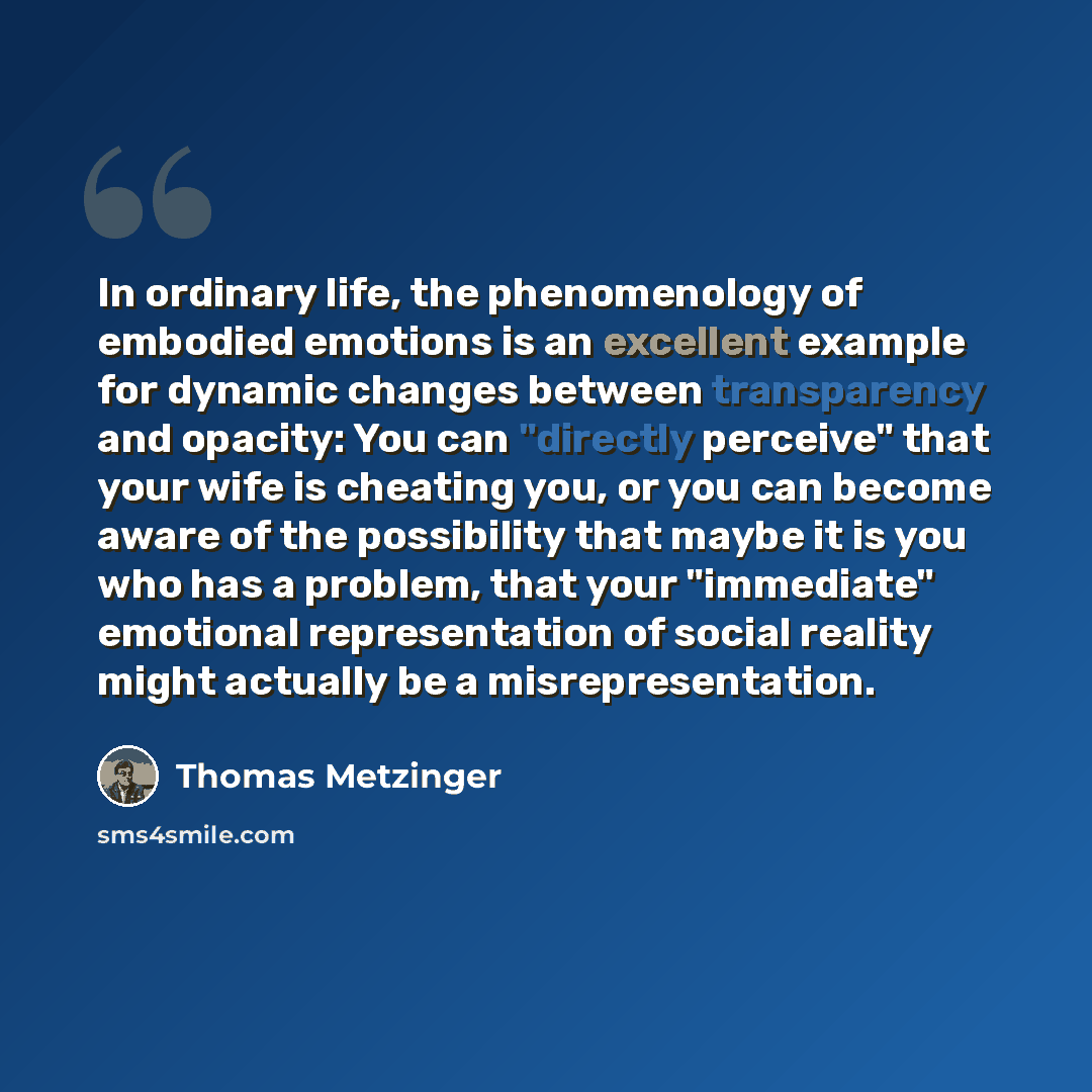 “In ordinary life, the phenomenology of embodied emotions is an excellent example for dynamic changes between transparency and opacity: You can "directly perceive" that your wife is cheating you, or you can become aware of the possibility that maybe it is you who has a problem, that your…” quote by Thomas Metzinger