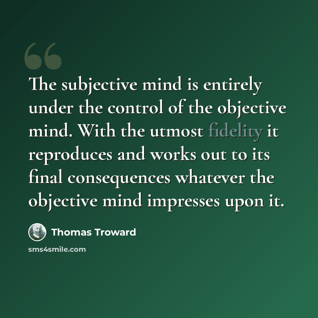 “The subjective mind is entirely under the control of the objective mind. With the utmost fidelity it reproduces and works out to its final consequences whatever the objective mind impresses upon it.” quote by Thomas Troward