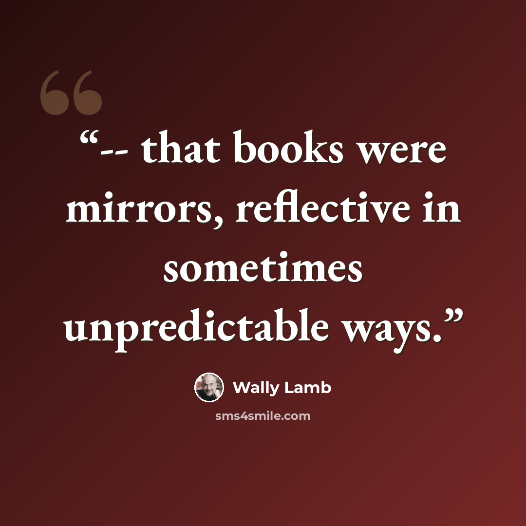 “-- that books were mirrors, reflective in sometimes unpredictable ways.” quote by Wally Lamb