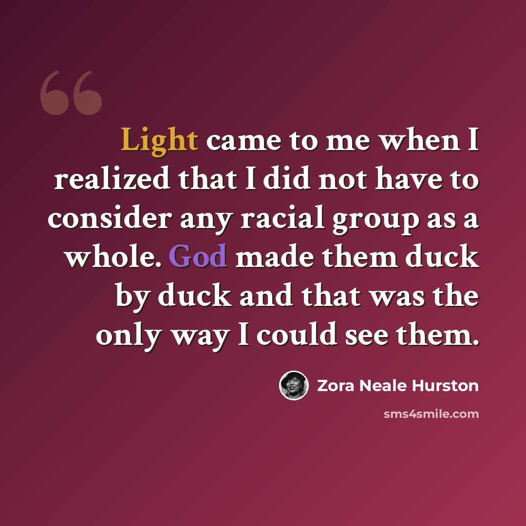 “Light came to me when I realized that I did not have to consider any racial group as a whole. God made them duck by duck and that was the only way I could see them.” quote by Zora Neale Hurston