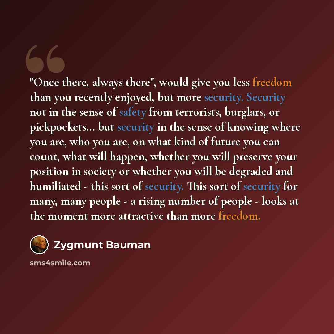 “"Once there, always there", would give you less freedom than you recently enjoyed, but more security. Security not in the sense of safety from terrorists, burglars, or pickpockets... but security in the sense of knowing where you are, who you are, on what kind of future you can count, what will…” quote by Zygmunt Bauman