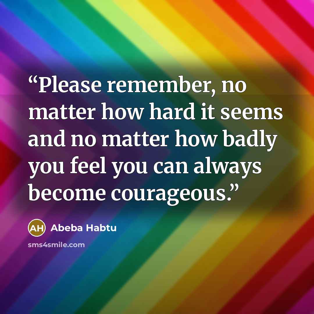“Please remember, no matter how hard it seems and no matter how badly you feel you can always become courageous.” quote by Abeba Habtu