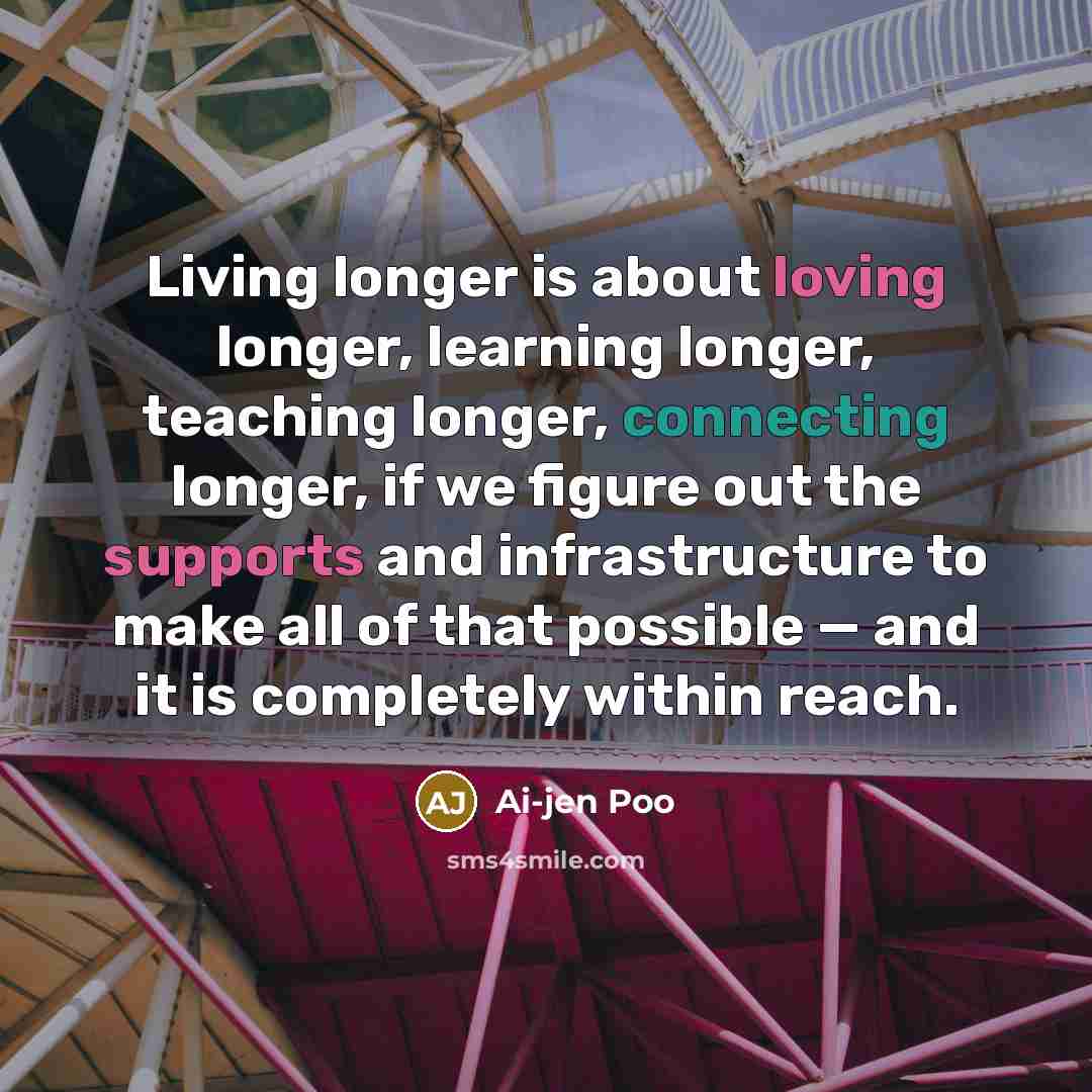 “Living longer is about loving longer, learning longer, teaching longer, connecting longer, if we figure out the supports and infrastructure to make all of that possible — and it is completely within reach.” quote by Ai-jen Poo
