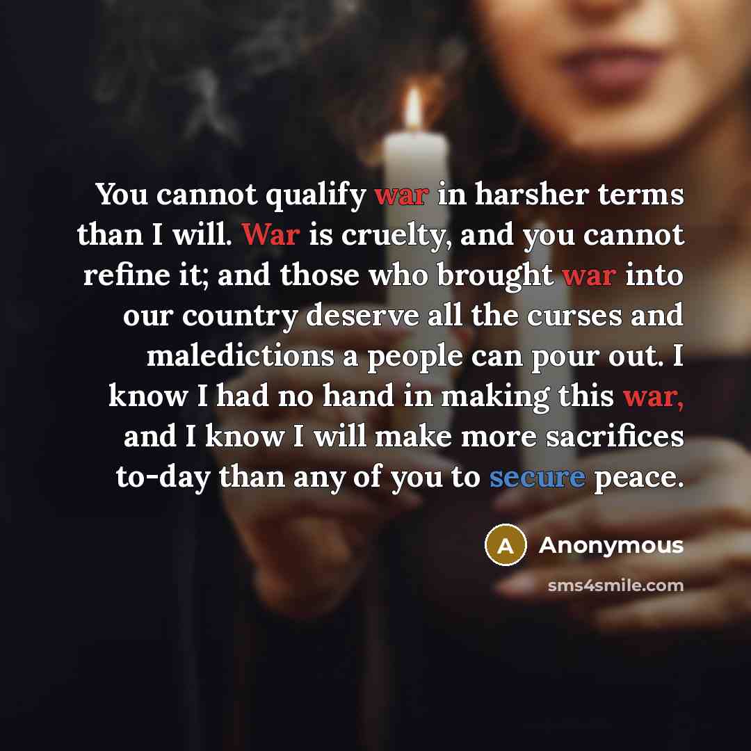 “You cannot qualify war in harsher terms than I will. War is cruelty, and you cannot refine it; and those who brought war into our country deserve all the curses and maledictions a people can pour out. I know I had no hand in making this war, and I know I will make more sacrifices to-day than any…” quote by Anonymous
