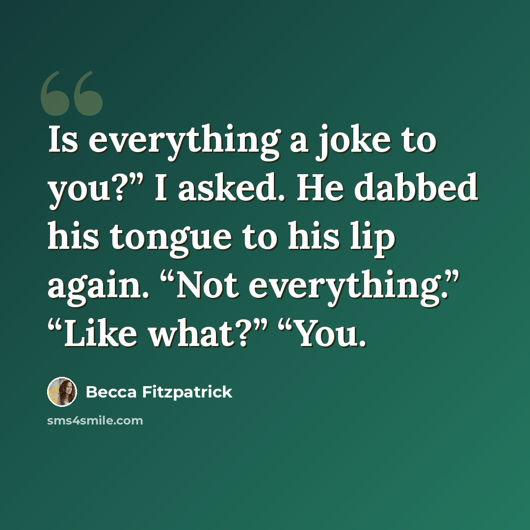 “Is everything a joke to you?” I asked. He dabbed his tongue to his lip again. “Not everything.” “Like what?” “You.” quote by Becca Fitzpatrick