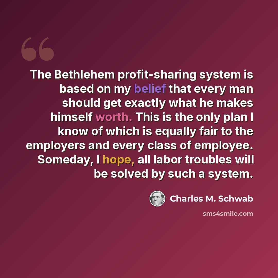 “The Bethlehem profit-sharing system is based on my belief that every man should get exactly what he makes himself worth. This is the only plan I know of which is equally fair to the employers and every class of employee. Someday, I hope, all labor troubles will be solved by such a system.” quote by Charles M. Schwab