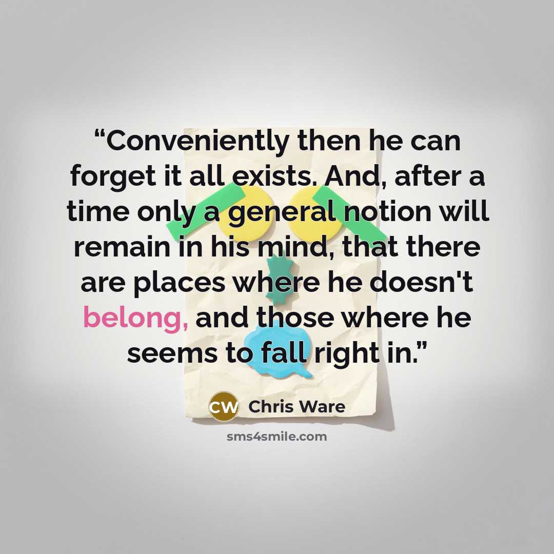 “Conveniently then he can forget it all exists. And, after a time only a general notion will remain in his mind, that there are places where he doesn't belong, and those where he seems to fall right in.” quote by Chris Ware