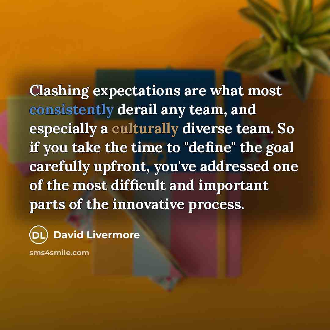 “Clashing expectations are what most consistently derail any team, and especially a culturally diverse team. So if you take the time to "define" the goal carefully upfront, you've addressed one of the most difficult and important parts of the innovative process.” quote by David Livermore