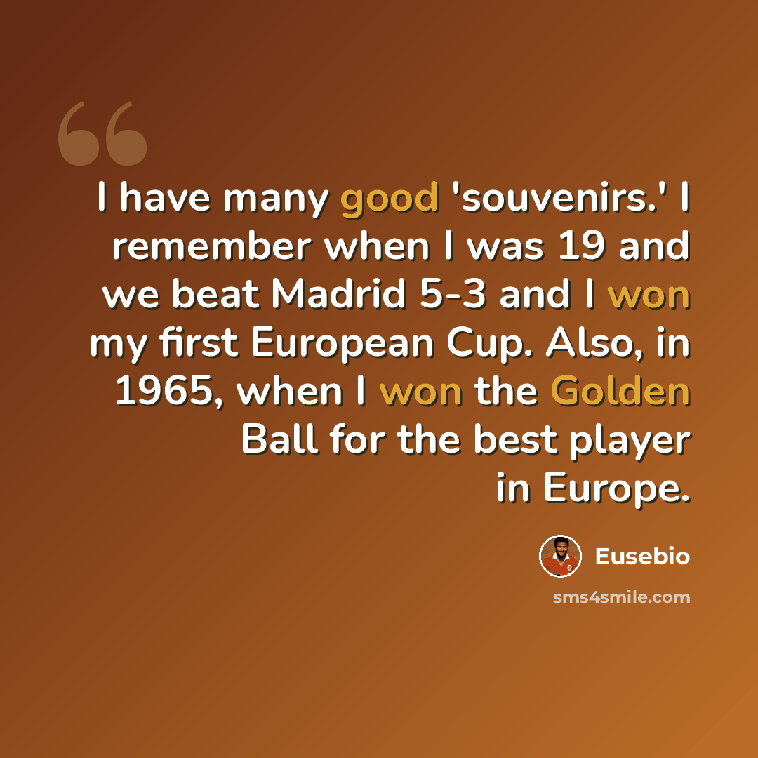 “I have many good 'souvenirs.' I remember when I was 19 and we beat Madrid 5-3 and I won my first European Cup. Also, in 1965, when I won the Golden Ball for the best player in Europe.” quote by Eusebio