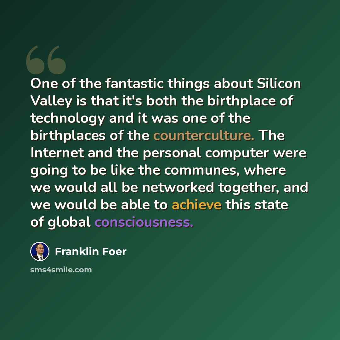 “One of the fantastic things about Silicon Valley is that it's both the birthplace of technology and it was one of the birthplaces of the counterculture. The Internet and the personal computer were going to be like the communes, where we would all be networked together, and we would be able to…” quote by Franklin Foer