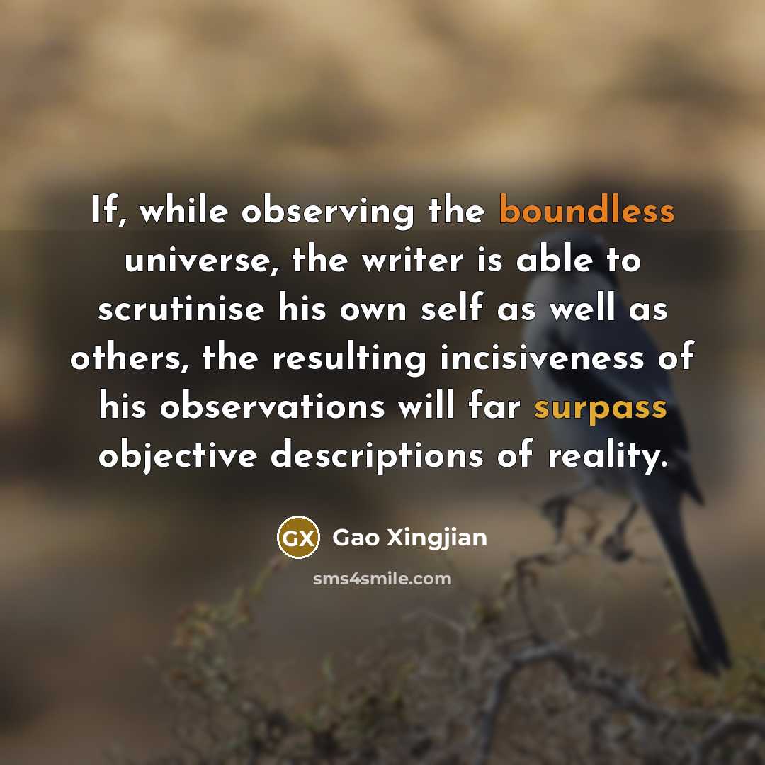 “If, while observing the boundless universe, the writer is able to scrutinise his own self as well as others, the resulting incisiveness of his observations will far surpass objective descriptions of reality.” quote by Gao Xingjian