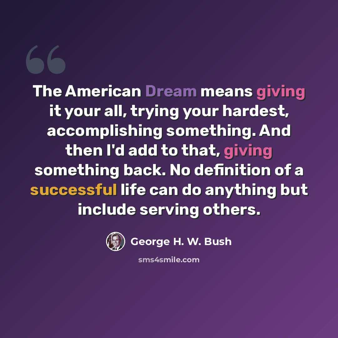 “The American Dream means giving it your all, trying your hardest, accomplishing something. And then I'd add to that, giving something back. No definition of a successful life can do anything but include serving others.” quote by George H. W. Bush