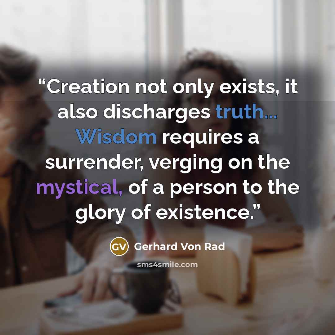 “Creation not only exists, it also discharges truth... Wisdom requires a surrender, verging on the mystical, of a person to the glory of existence.” quote by Gerhard Von Rad
