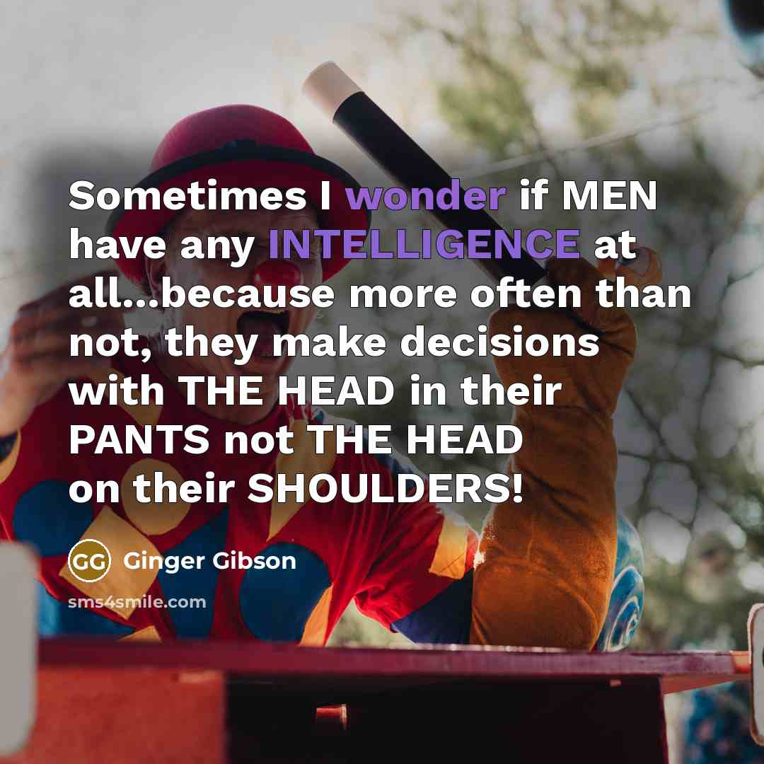 “Sometimes I wonder if MEN have any INTELLIGENCE at all...because more often than not, they make decisions with THE HEAD in their PANTS not THE HEAD on their SHOULDERS!” quote by Ginger Gibson