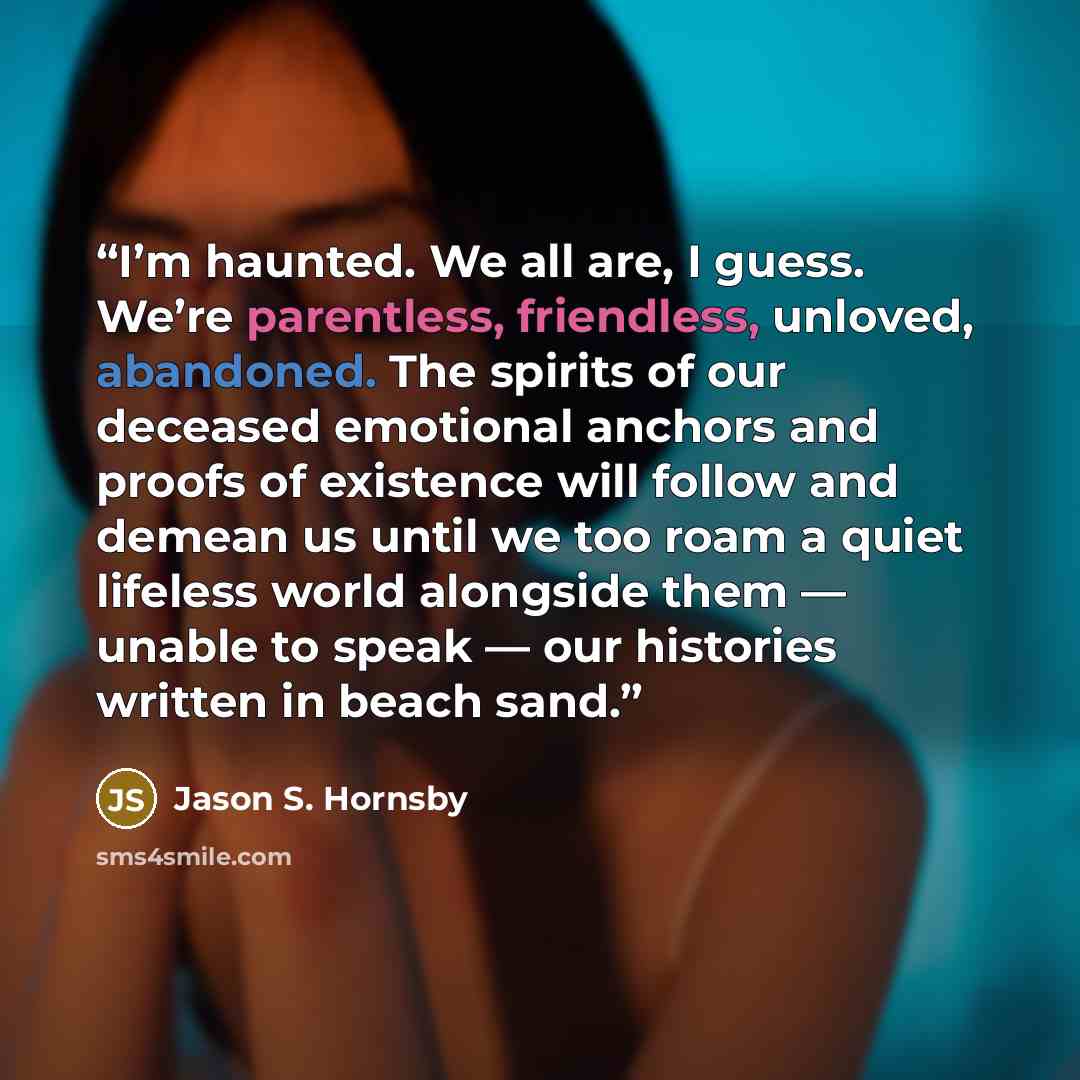 “I’m haunted. We all are, I guess. We’re parentless, friendless, unloved, abandoned. The spirits of our deceased emotional anchors and proofs of existence will follow and demean us until we too roam a quiet lifeless world alongside them — unable to speak — our histories written in beach sand.” quote by Jason S. Hornsby