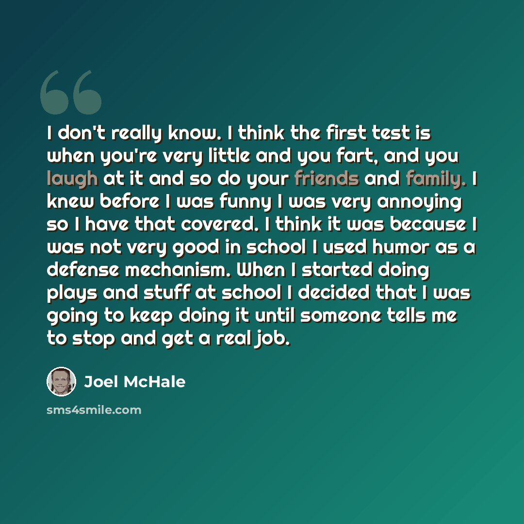 “I don't really know. I think the first test is when you're very little and you fart, and you laugh at it and so do your friends and family. I knew before I was funny I was very annoying so I have that covered. I think it was because I was not very good in school I used humor as a defense…” quote by Joel McHale