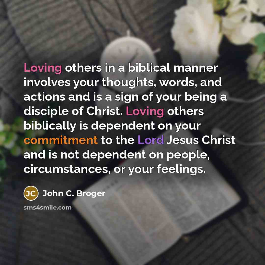 “Loving others in a biblical manner involves your thoughts, words, and actions and is a sign of your being a disciple of Christ. Loving others biblically is dependent on your commitment to the Lord Jesus Christ and is not dependent on people, circumstances, or your feelings.” quote by John C. Broger