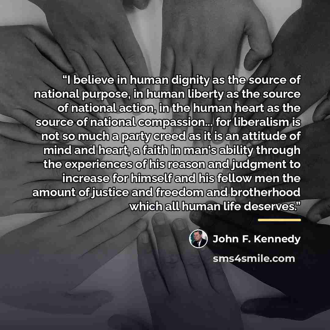 “I believe in human dignity as the source of national purpose, in human liberty as the source of national action, in the human heart as the source of national compassion... for liberalism is not so much a party creed as it is an attitude of mind and heart, a faith in man's ability through the…” quote by John F. Kennedy