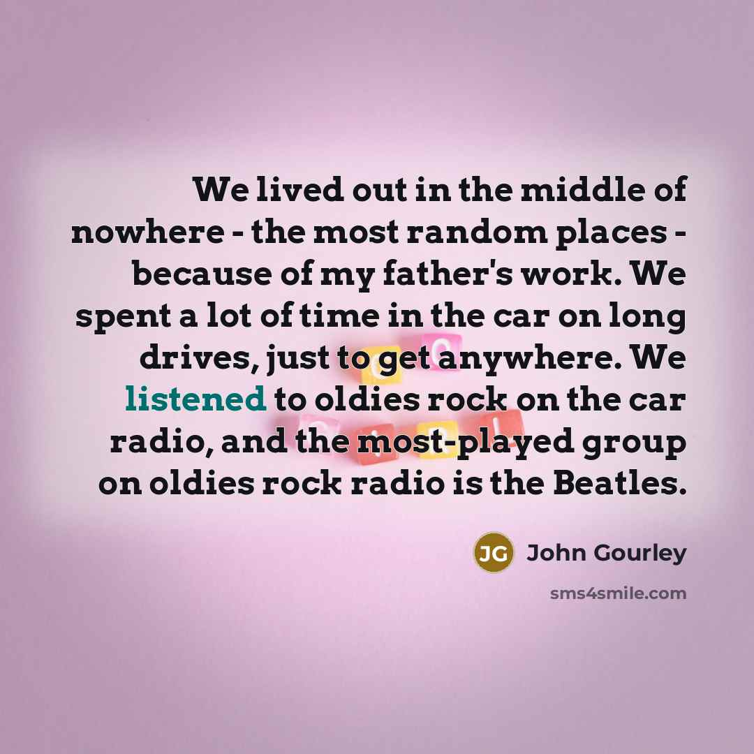 “We lived out in the middle of nowhere - the most random places - because of my father's work. We spent a lot of time in the car on long drives, just to get anywhere. We listened to oldies rock on the car radio, and the most-played group on oldies rock radio is the Beatles.” quote by John Gourley