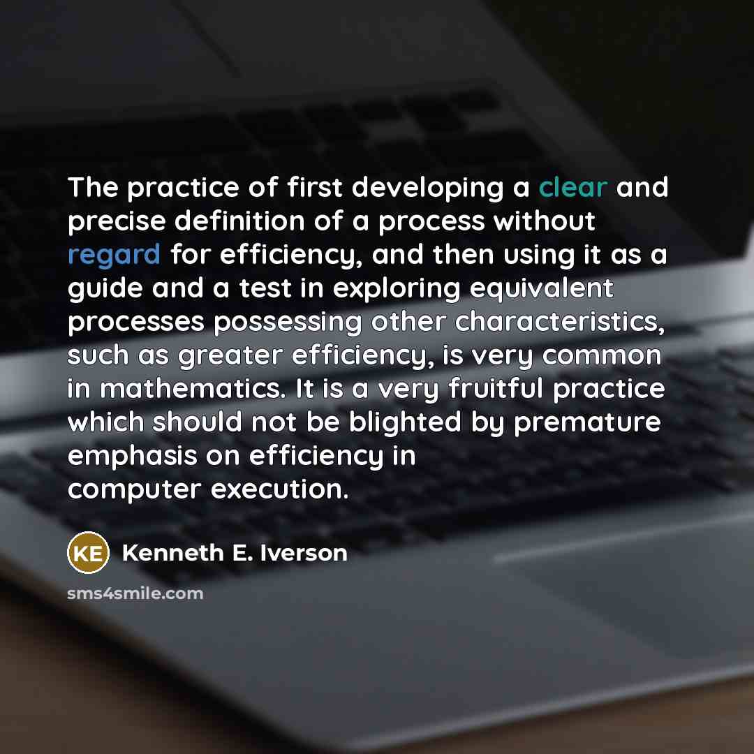 “The practice of first developing a clear and precise definition of a process without regard for efficiency, and then using it as a guide and a test in exploring equivalent processes possessing other characteristics, such as greater efficiency, is very common in mathematics. It is a very fruitful…” quote by Kenneth E. Iverson