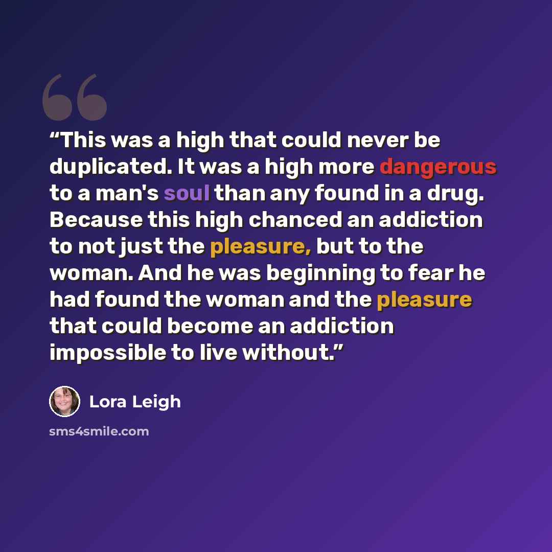 “This was a high that could never be duplicated. It was a high more dangerous to a man's soul than any found in a drug. Because this high chanced an addiction to not just the pleasure, but to the woman. And he was beginning to fear he had found the woman and the pleasure that could become an…” quote by Lora Leigh