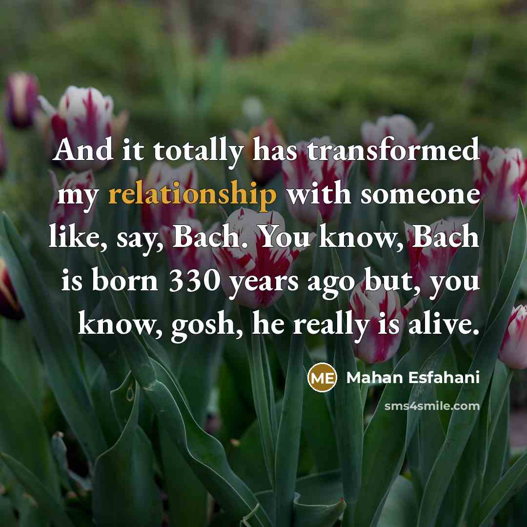 “And it totally has transformed my relationship with someone like, say, Bach. You know, Bach is born 330 years ago but, you know, gosh, he really is alive.” quote by Mahan Esfahani