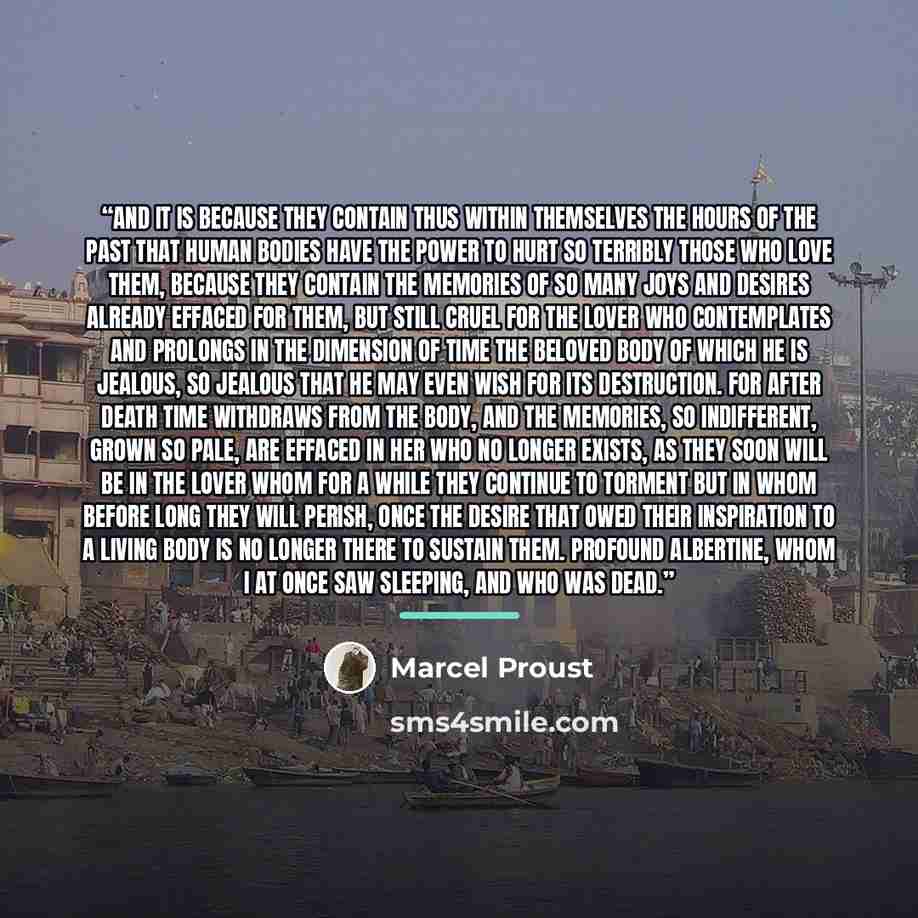 “And it is because they contain thus within themselves the hours of the past that human bodies have the power to hurt so terribly those who love them, because they contain the memories of so many joys and desires already effaced for them, but still cruel for the lover who contemplates and prolongs…” quote by Marcel Proust