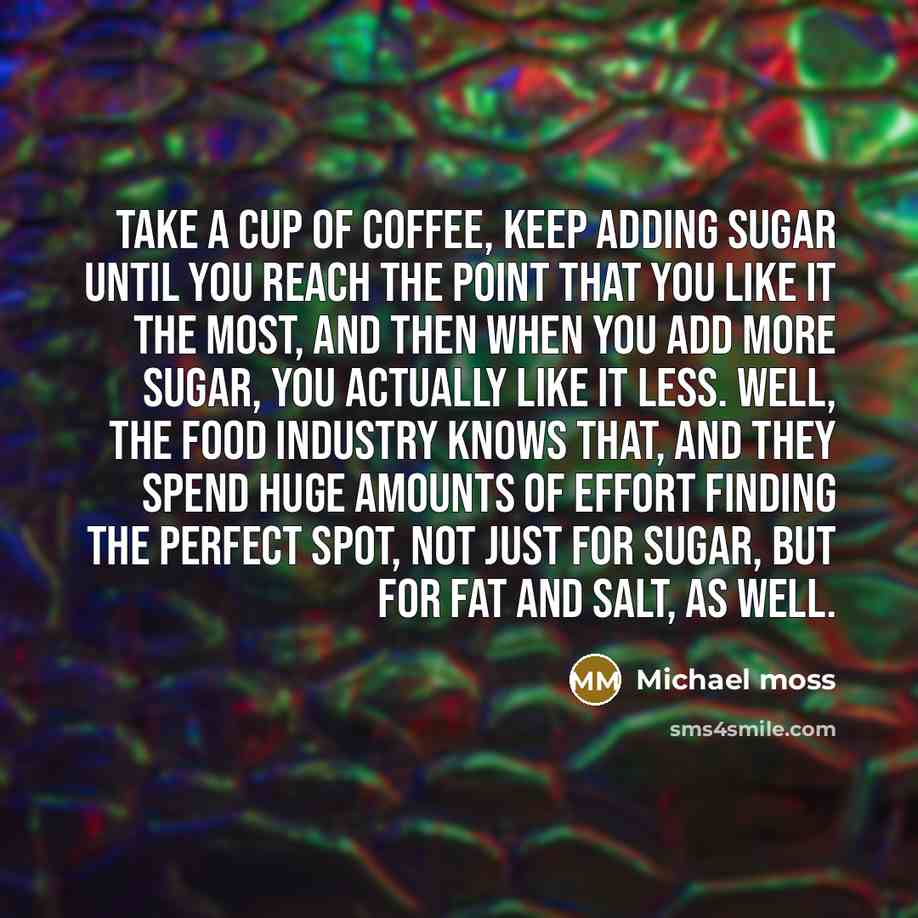 “Take a cup of coffee, keep adding sugar until you reach the point that you like it the most, and then when you add more sugar, you actually like it less. Well, the food industry knows that, and they spend huge amounts of effort finding the perfect spot, not just for sugar, but for fat and salt, as…” quote by Michael Moss