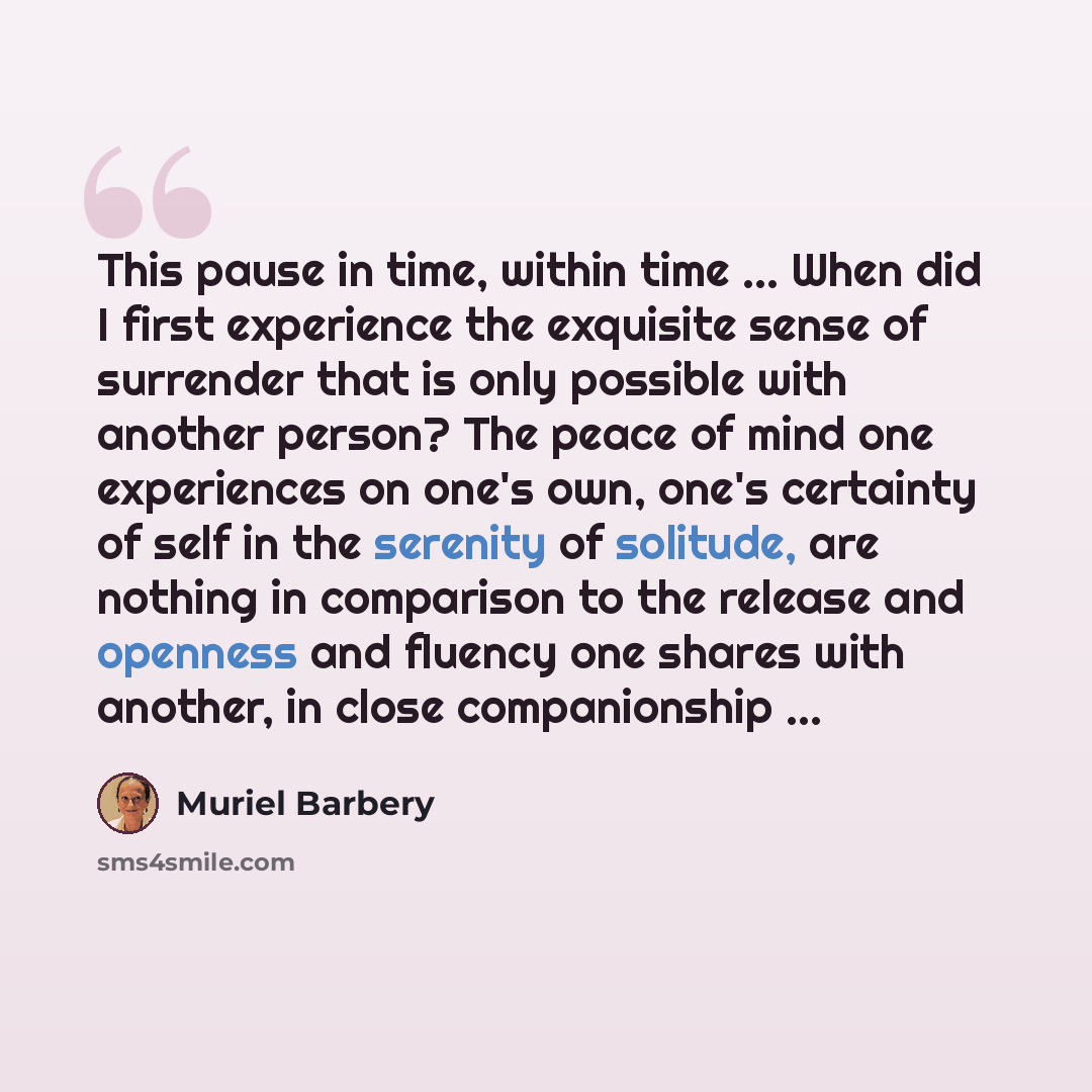 “This pause in time, within time ... When did I first experience the exquisite sense of surrender that is only possible with another person? The peace of mind one experiences on one's own, one's certainty of self in the serenity of solitude, are nothing in comparison to the release and openness and…” quote by Muriel Barbery