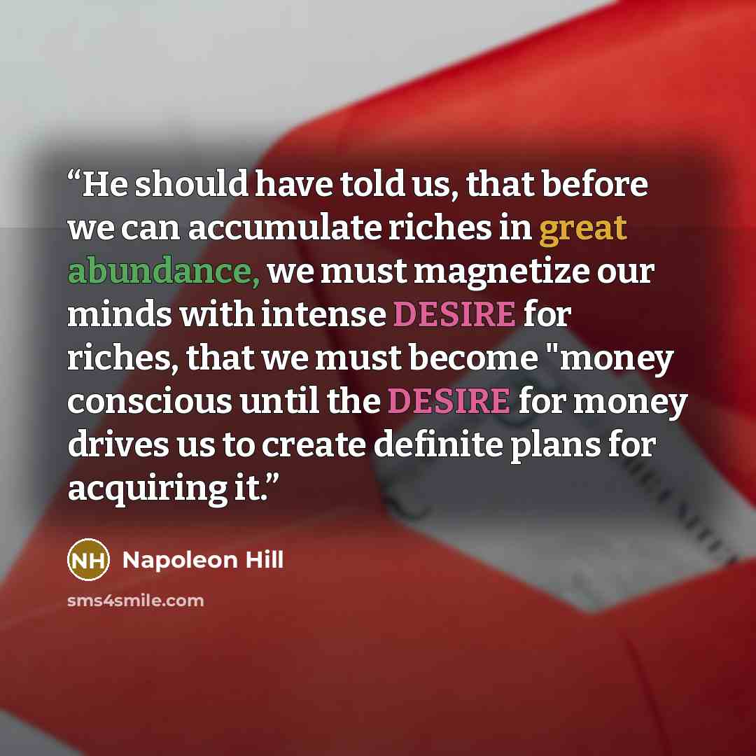 “He should have told us, that before we can accumulate riches in great abundance, we must magnetize our minds with intense DESIRE for riches, that we must become "money conscious until the DESIRE for money drives us to create definite plans for acquiring it.” quote by Napoleon Hill