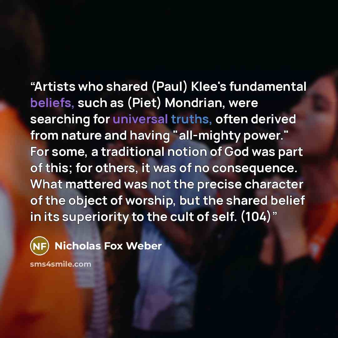 “Artists who shared (Paul) Klee's fundamental beliefs, such as (Piet) Mondrian, were searching for universal truths, often derived from nature and having "all-mighty power." For some, a traditional notion of God was part of this; for others, it was of no consequence. What mattered was not the…” quote by Nicholas Fox Weber