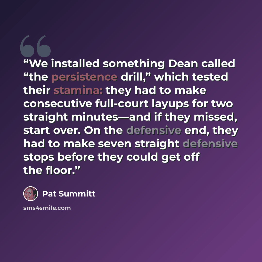 “We installed something Dean called “the persistence drill,” which tested their stamina: they had to make consecutive full-court layups for two straight minutes—and if they missed, start over. On the defensive end, they had to make seven straight defensive stops before they could get off the floor.” quote by Pat Summitt