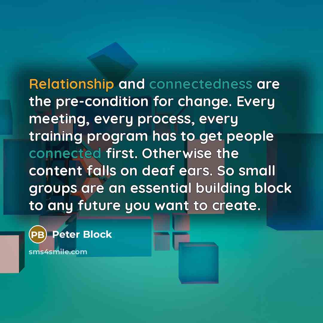 “Relationship and connectedness are the pre-condition for change. Every meeting, every process, every training program has to get people connected first. Otherwise the content falls on deaf ears. So small groups are an essential building block to any future you want to create.” quote by Peter Block