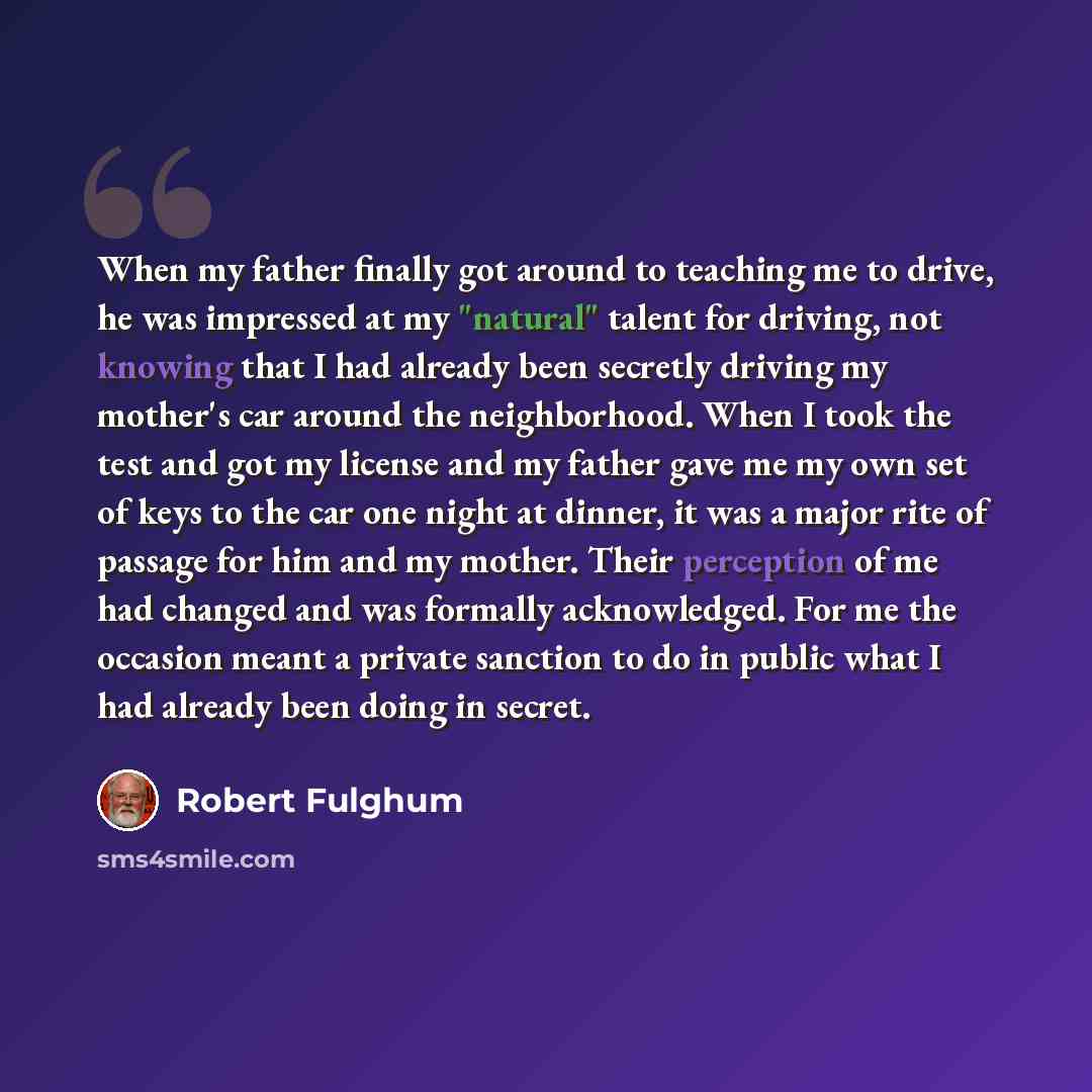 “When my father finally got around to teaching me to drive, he was impressed at my "natural" talent for driving, not knowing that I had already been secretly driving my mother's car around the neighborhood. When I took the test and got my license and my father gave me my own set of keys to the car…” quote by Robert Fulghum