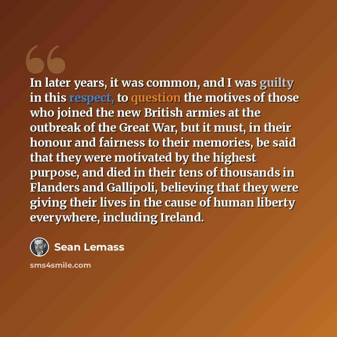 “In later years, it was common, and I was guilty in this respect, to question the motives of those who joined the new British armies at the outbreak of the Great War, but it must, in their honour and fairness to their memories, be said that they were motivated by the highest purpose, and died in…” quote by Sean Lemass