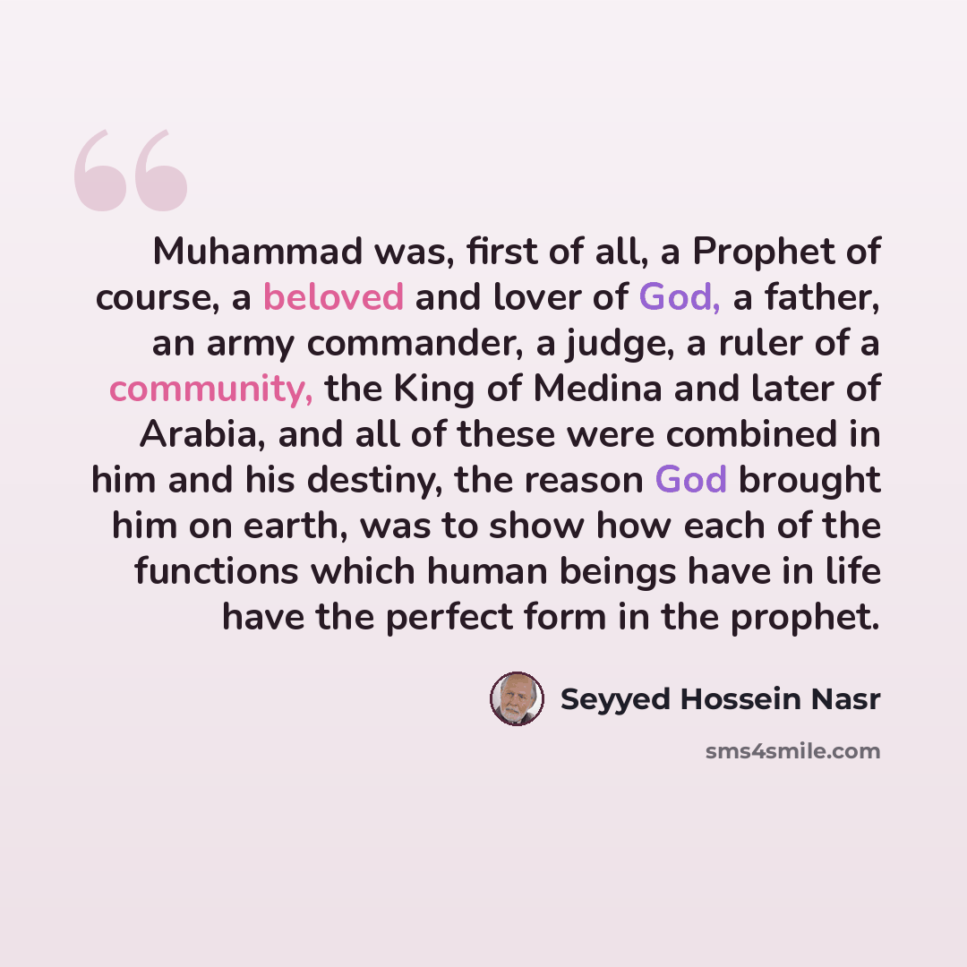 “Muhammad was, first of all, a Prophet of course, a beloved and lover of God, a father, an army commander, a judge, a ruler of a community, the King of Medina and later of Arabia, and all of these were combined in him and his destiny, the reason God brought him on earth, was to show how each of the…” quote by Seyyed Hossein Nasr
