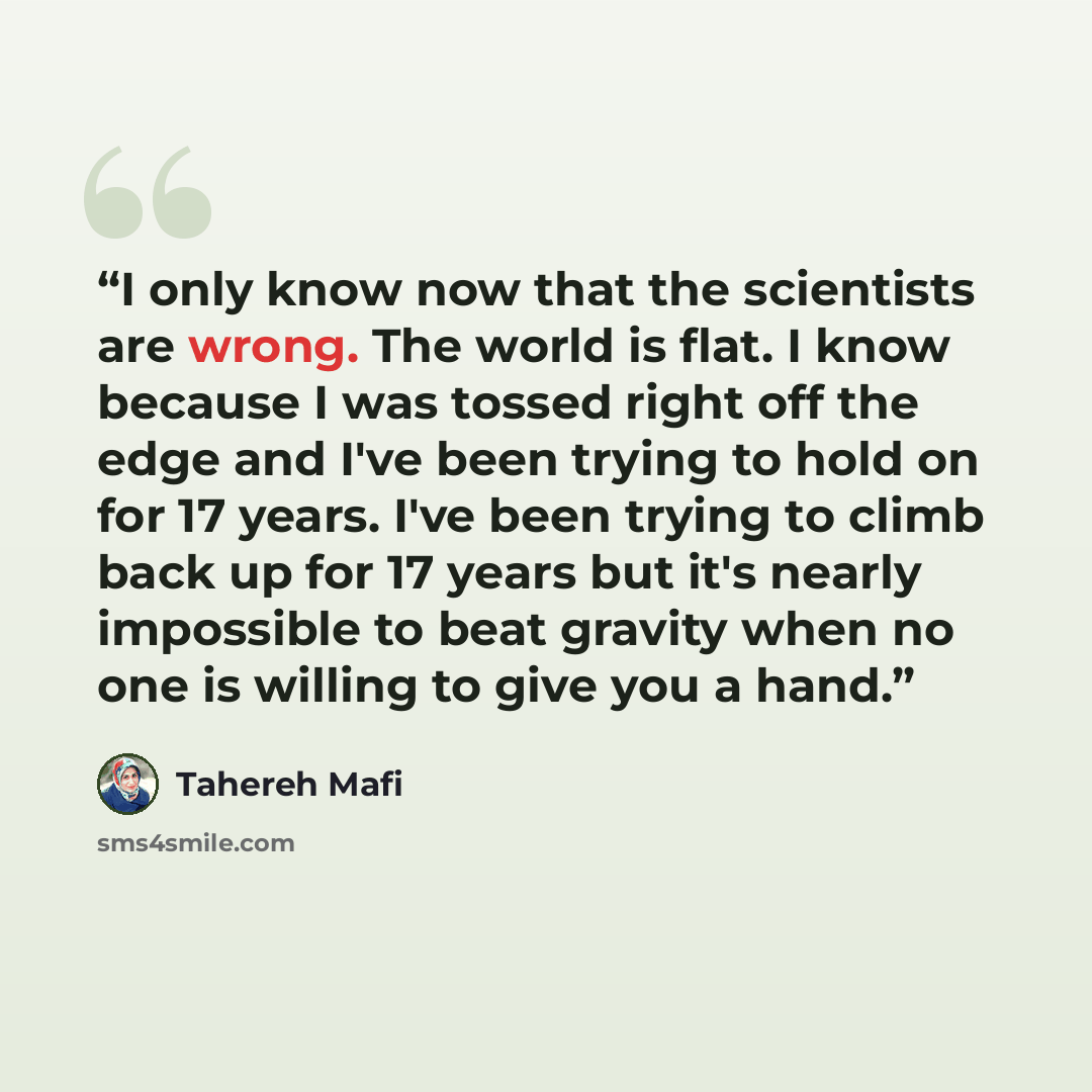 “I only know now that the scientists are wrong. The world is flat. I know because I was tossed right off the edge and I've been trying to hold on for 17 years. I've been trying to climb back up for 17 years but it's nearly impossible to beat gravity when no one is willing to give you a hand.” quote by Tahereh Mafi