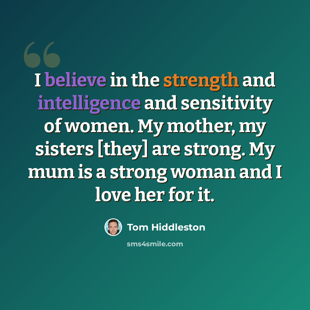 “I believe in the strength and intelligence and sensitivity of women. My mother, my sisters [they] are strong. My mum is a strong woman and I love her for it.” quote by Tom Hiddleston