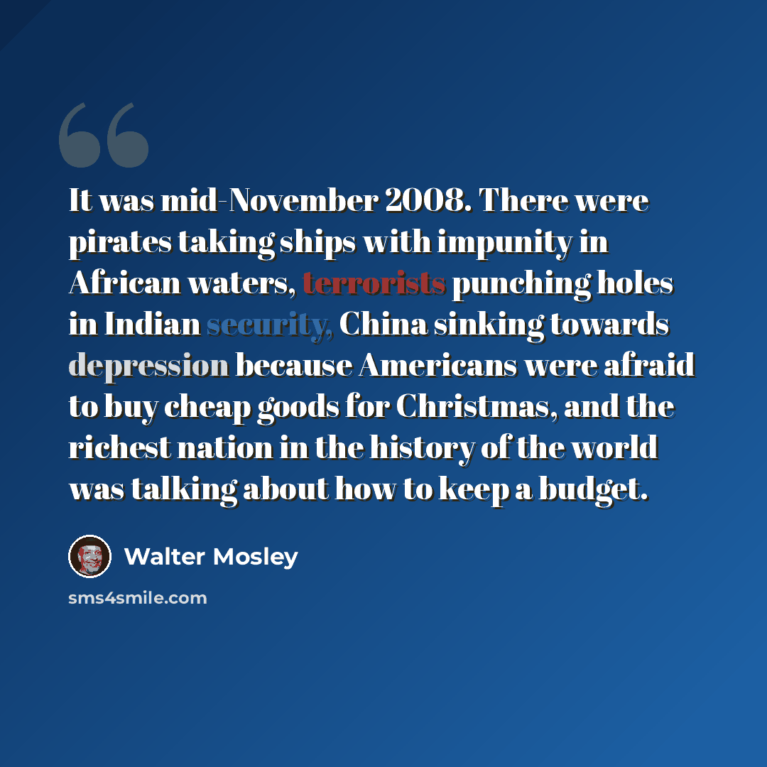 “It was mid-November 2008. There were pirates taking ships with impunity in African waters, terrorists punching holes in Indian security, China sinking towards depression because Americans were afraid to buy cheap goods for Christmas, and the richest nation in the history of the world was talking…” quote by Walter Mosley