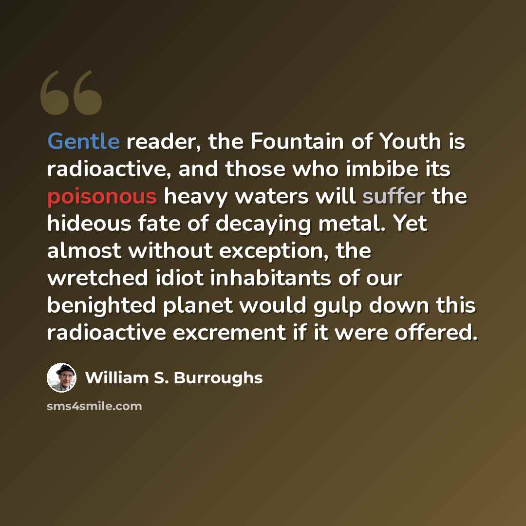 “Gentle reader, the Fountain of Youth is radioactive, and those who imbibe its poisonous heavy waters will suffer the hideous fate of decaying metal. Yet almost without exception, the wretched idiot inhabitants of our benighted planet would gulp down this radioactive excrement if it were offered.” quote by William S. Burroughs