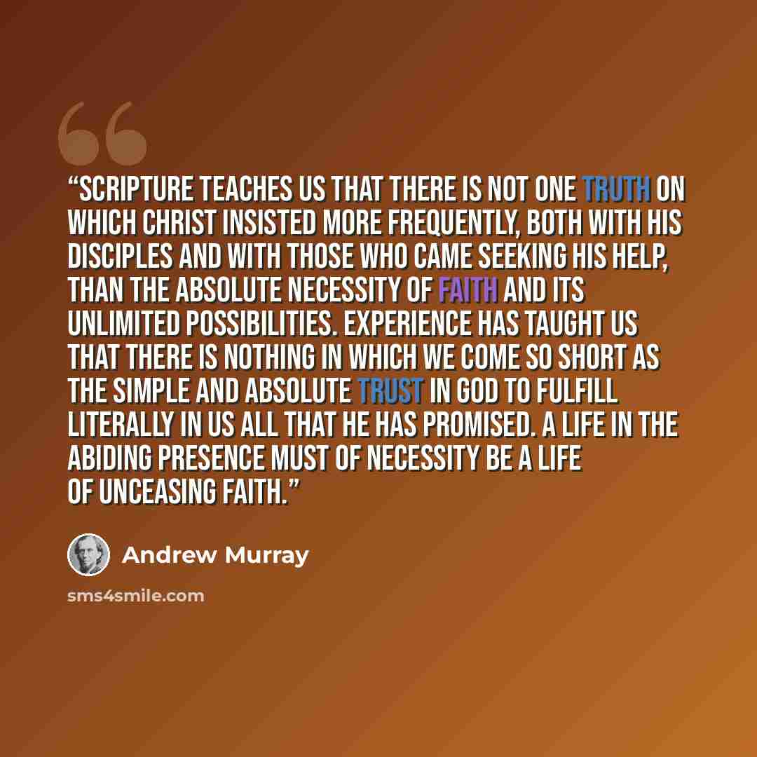“Scripture teaches us that there is not one truth on which Christ insisted more frequently, both with His disciples and with those who came seeking His help, than the absolute necessity of faith and its unlimited possibilities. Experience has taught us that there is nothing in which we come so…” quote by Andrew Murray