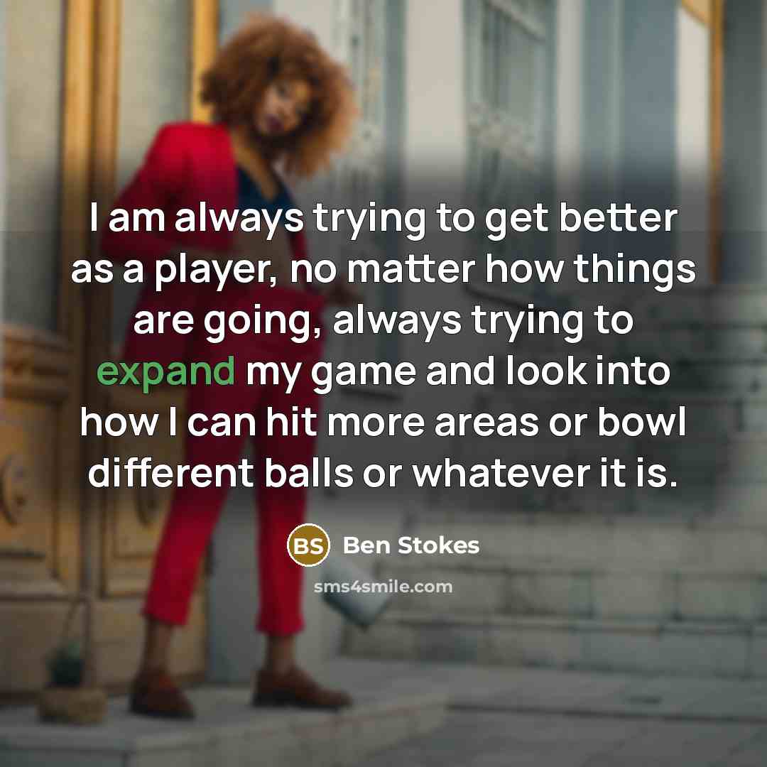 “I am always trying to get better as a player, no matter how things are going, always trying to expand my game and look into how I can hit more areas or bowl different balls or whatever it is.” quote by Ben Stokes