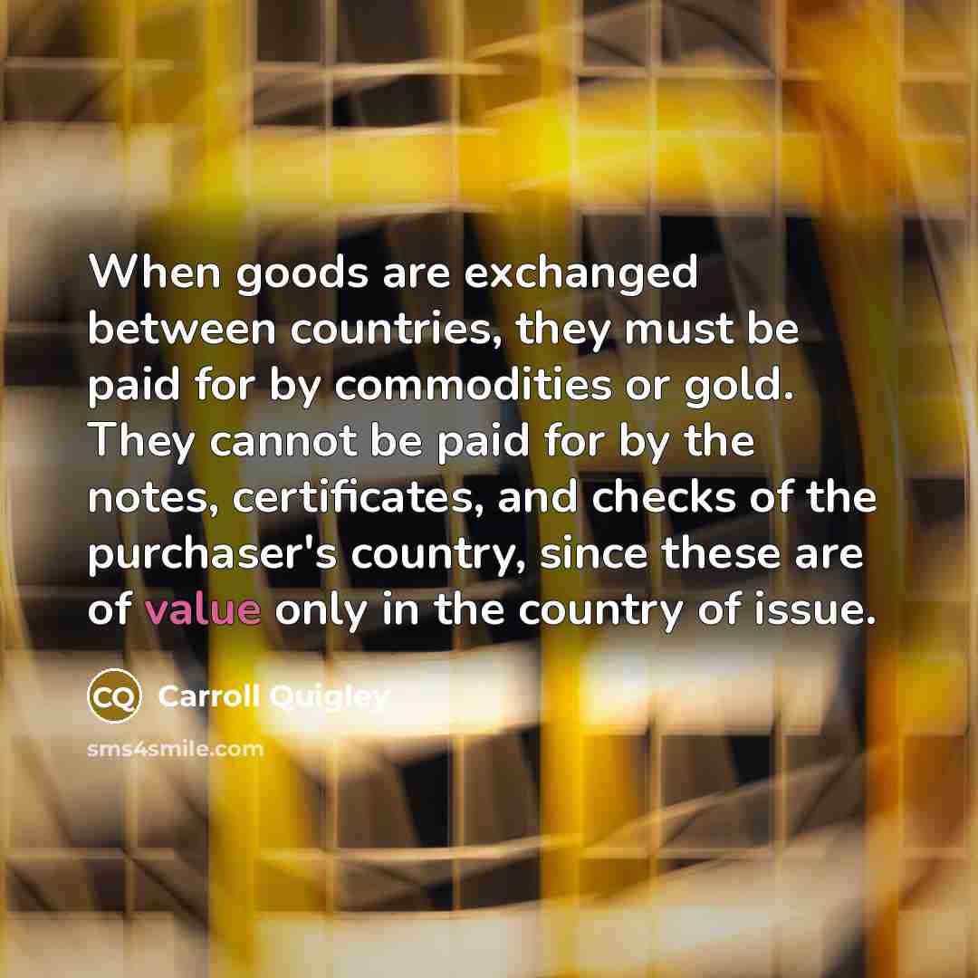 “When goods are exchanged between countries, they must be paid for by commodities or gold. They cannot be paid for by the notes, certificates, and checks of the purchaser's country, since these are of value only in the country of issue.” quote by Carroll Quigley