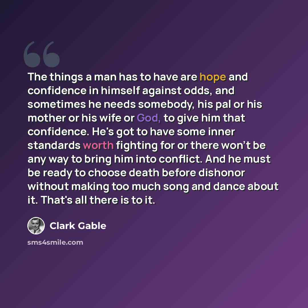 “The things a man has to have are hope and confidence in himself against odds, and sometimes he needs somebody, his pal or his mother or his wife or God, to give him that confidence. He's got to have some inner standards worth fighting for or there won't be any way to bring him into conflict. And…” quote by Clark Gable