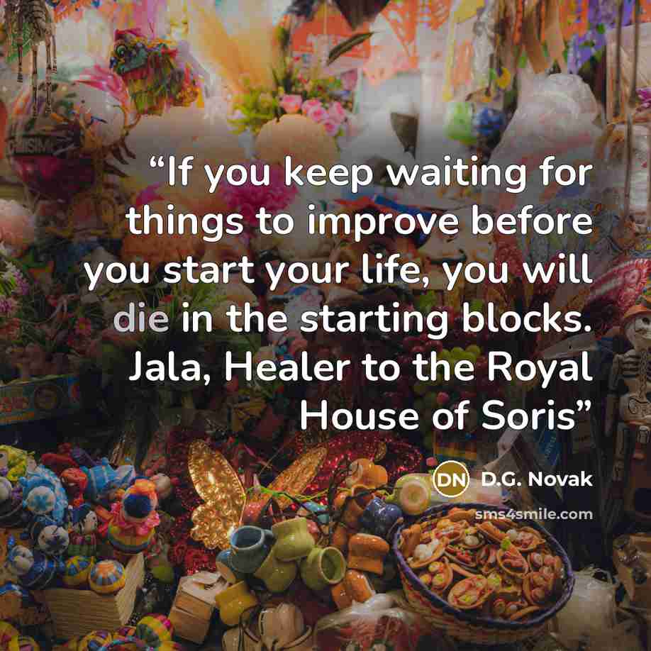 “If you keep waiting for things to improve before you start your life, you will die in the starting blocks. Jala, Healer to the Royal House of Soris” quote by D.G. Novak