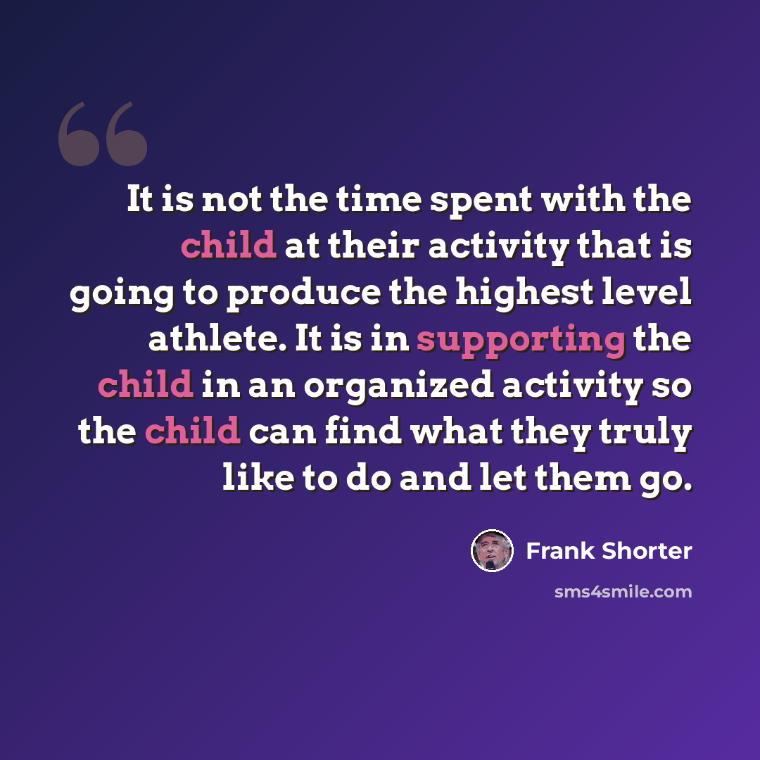 “It is not the time spent with the child at their activity that is going to produce the highest level athlete. It is in supporting the child in an organized activity so the child can find what they truly like to do and let them go.” quote by Frank Shorter