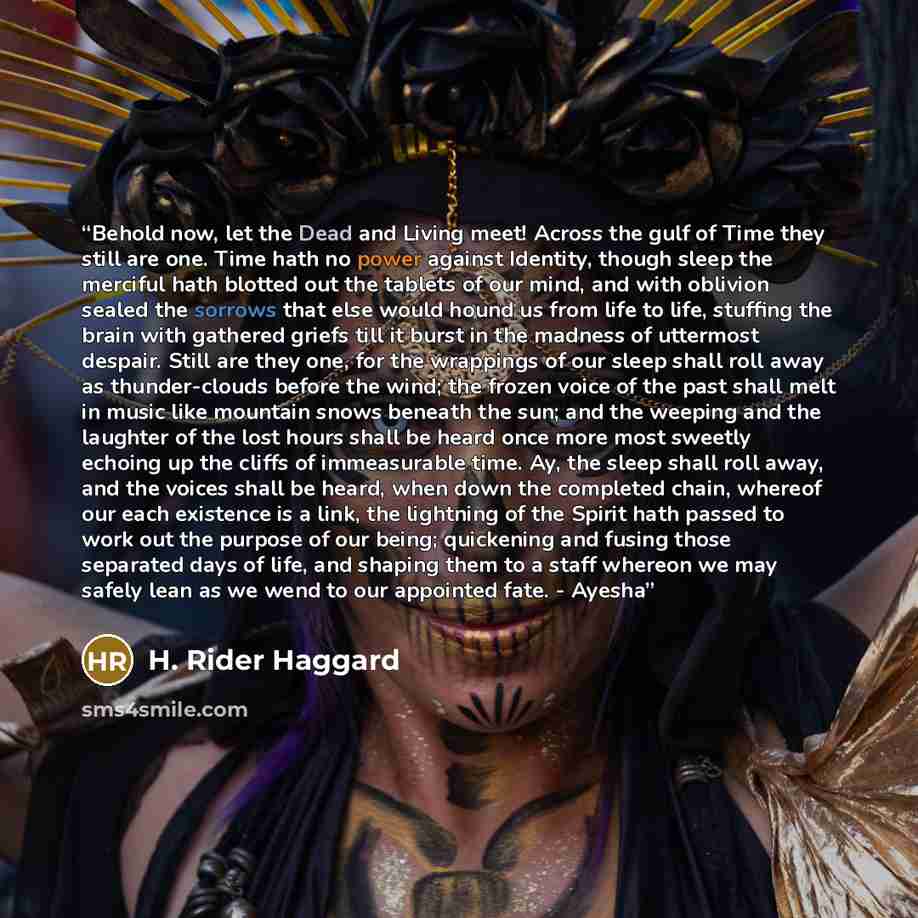 “Behold now, let the Dead and Living meet! Across the gulf of Time they still are one. Time hath no power against Identity, though sleep the merciful hath blotted out the tablets of our mind, and with oblivion sealed the sorrows that else would hound us from life to life, stuffing the brain with…” quote by H. Rider Haggard