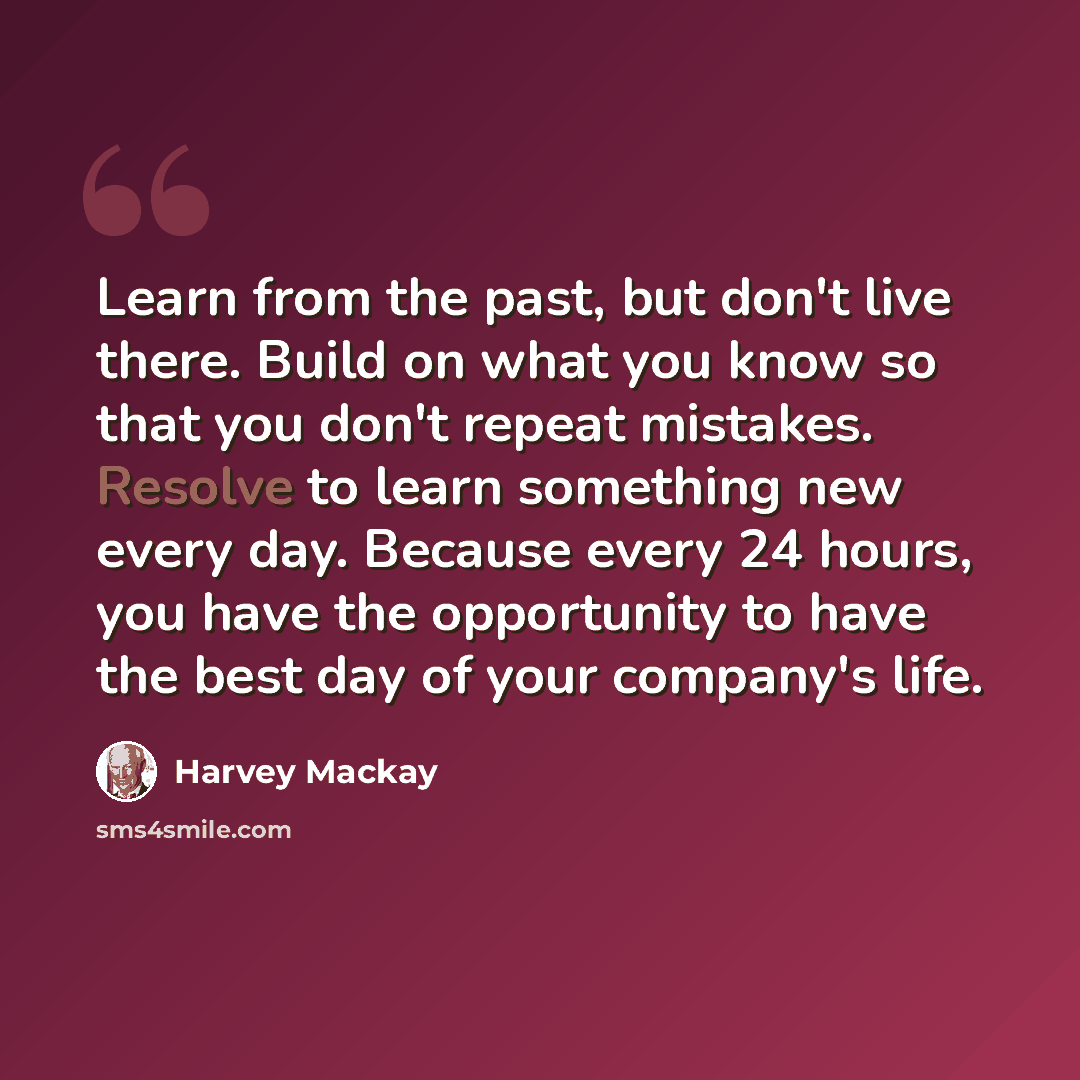 “Learn from the past, but don't live there. Build on what you know so that you don't repeat mistakes. Resolve to learn something new every day. Because every 24 hours, you have the opportunity to have the best day of your company's life.” quote by Harvey Mackay